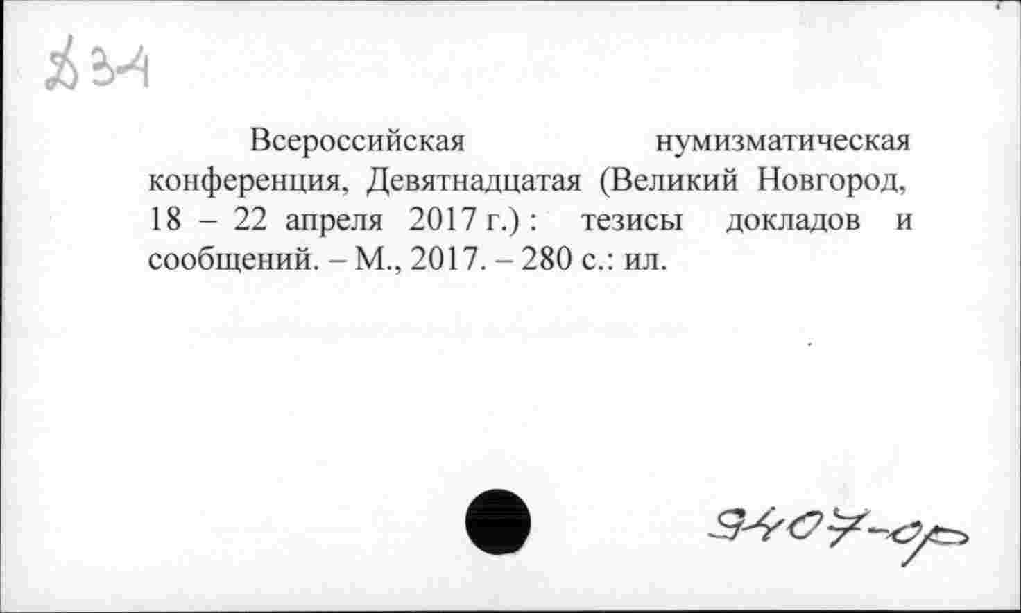 ﻿Всероссийская	нумизматическая
конференция, Девятнадцатая (Великий Новгород, 18-22 апреля 2017 г.): тезисы докладов и сообщений. - М., 2017.-280 с.: ил.